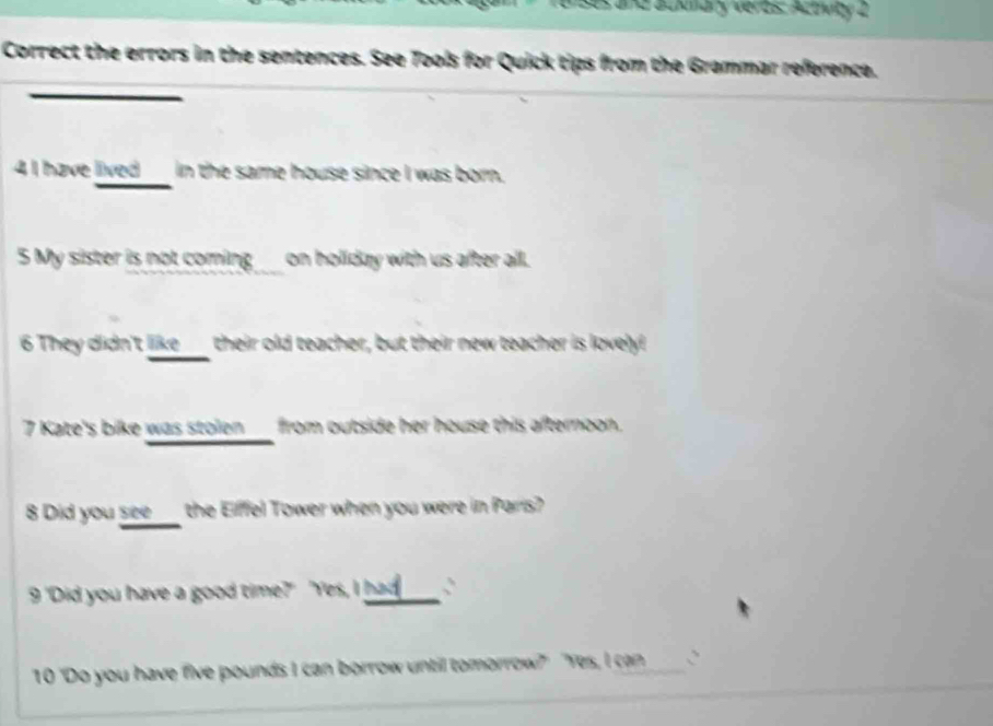 renses and ackmary veros: Actwby 2 
Correct the errors in the sentences. See Tools for Quick tips from the Grammar reference. 
4I have lived_ in the same house since I was born. 
5 My sister is not coming ___ on holiday with us after all. 
6 They didn't like____ their old teacher, but their new teacher is lovely! 
7 Kate's bike was stolen ___ from outside her house this afternoon. 
8 Did you see___ the Eifffel Tower when you were in Paris? 
9 'Did you have a good time?" "Yes, I _: 
10 "Do you have five pounds I can borrow until tomorrow?" "Yes, I can