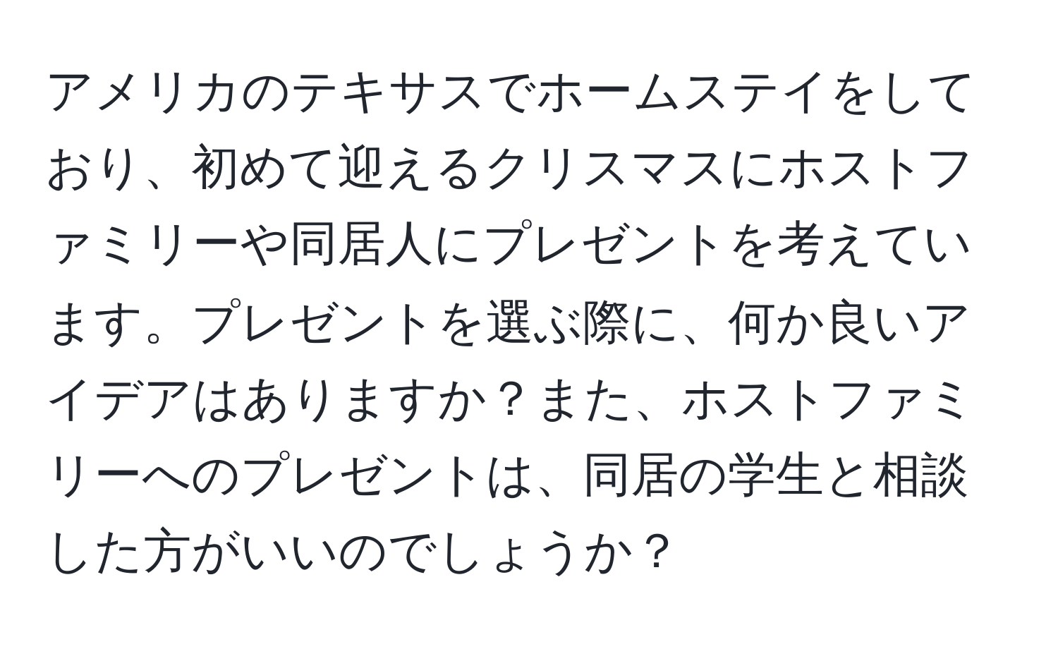 アメリカのテキサスでホームステイをしており、初めて迎えるクリスマスにホストファミリーや同居人にプレゼントを考えています。プレゼントを選ぶ際に、何か良いアイデアはありますか？また、ホストファミリーへのプレゼントは、同居の学生と相談した方がいいのでしょうか？