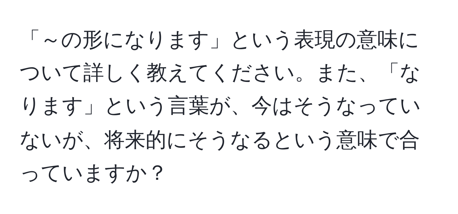 「～の形になります」という表現の意味について詳しく教えてください。また、「なります」という言葉が、今はそうなっていないが、将来的にそうなるという意味で合っていますか？