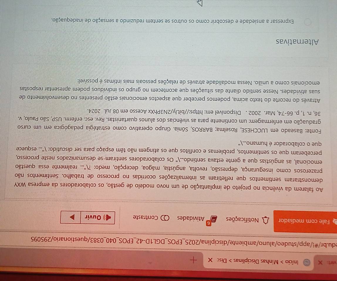 virt Início > Minhas Disciplinas > Disc X +
edu.br/#!/app/studeo/aluno/ambiente/disciplina/2025_EPOS_DGL1D-42_EPOS_040_0383/questionario/295095
Fale com mediador Notificações Atividades Contraste Ouvir
Ao falarem da vivência no projeto de implantação de um novo modelo de gestão, os colaboradores da empresa WXY
demonstraram sentimentos que refletiram as internalizações ocorridas no processo de trabalho. Sentimentos não
prazerosos como insegurança, depressão, revolta, angústia, mágoa, decepção, medo: ?'... realmente essa questão
emocional, as angústias que a gente estava sentindo..." Os colaboradores sentiram-se desumanizados neste processo,
perceberam que os sentimentos, problemas e conflitos que os atingem não têm espaço para ser discutido: ('... esquece
que o colaborador é humano...''
Fonte: Baseado em LUCCHESE, Roselma; BARROS, Sônia. Grupo operativo como estratégia pedagógica em um curso
graduação em enfermagem: um continente para as vivências dos alunos quartanistas. Rev. esc. enferm. USP, São Paulo, v.
36, n. 1, p. 66-74, Mar. 2002 . Disponível em: https://bit.ly/2N3PhXx Acesso em 08 Jul. 2024.
Através do recorte do texto acima, podemos perceber que aspectos emocionais estão presentes no desenvolvimento de
suas atividades. Nesse sentido diante das situações que acontecem no grupo os indivíduos podem apresentar respostas
emocionais como a união. Nessa modalidade através de relações pessoais mais intimas é possível:
Alternativas
Expressar a ansiedade e descobrir como os outros se sentem reduzindo a sensação de inadequação.