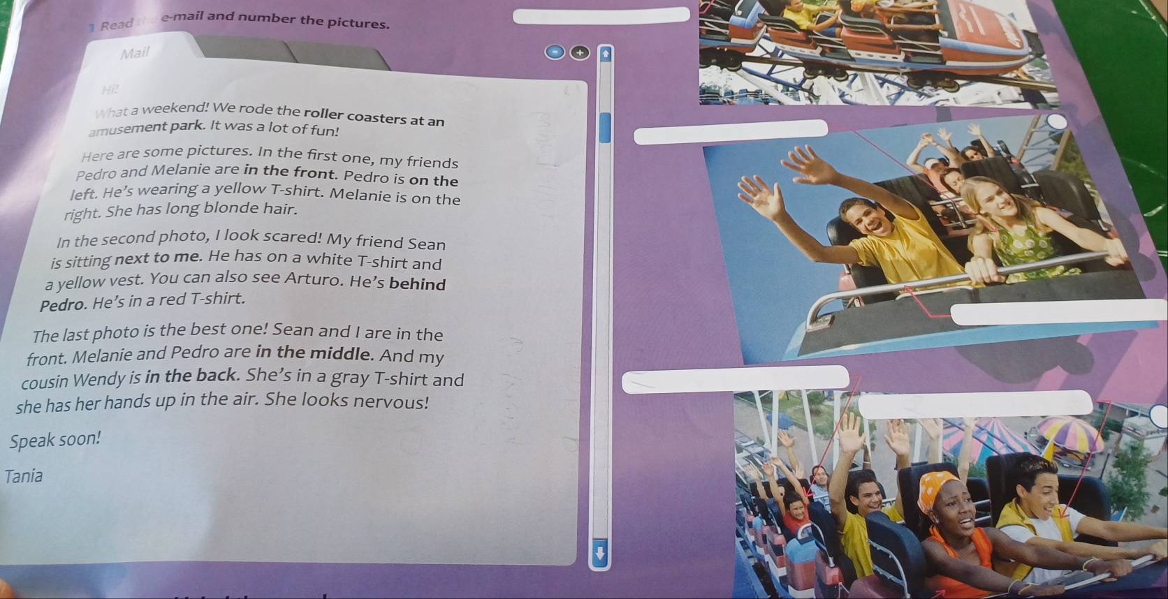 Read thee-mail and number the pictures. 
Mail 
Hi! 
What a weekend! We rode the roller coasters at an 
amusement park. It was a lot of fun! 
Here are some pictures. In the first one, my friends 
Pedro and Melanie are in the front. Pedro is on the 
left. He’s wearing a yellow T-shirt. Melanie is on the 
right. She has long blonde hair. 
In the second photo, I look scared! My friend Sean 
is sitting next to me. He has on a white T-shirt and 
a yellow vest. You can also see Arturo. He’s behind 
Pedro. He’s in a red T-shirt. 
The last photo is the best one! Sean and I are in the 
front. Melanie and Pedro are in the middle. And my 
cousin Wendy is in the back. She’s in a gray T-shirt and 
she has her hands up in the air. She looks nervous! 
Speak soon! 
Tania