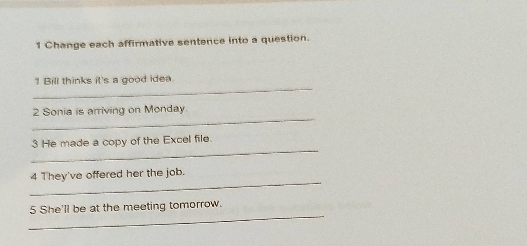 Change each affirmative sentence into a question. 
_ 
1 Bill thinks it's a good idea. 
_ 
2 Sonia is arriving on Monday. 
_ 
3 He made a copy of the Excel file. 
_ 
4 They've offered her the job. 
_ 
5 She'll be at the meeting tomorrow.