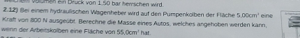 chem volumen ein Druck von 1,50 bar herrschen wird. 
2.12) Bei einem hydraulischen Wagenheber wird auf den Pumpenkolben der Fläche 5,00cm^3
Kraft von 800 N ausgeübt. Berechne die Masse eines Autos, welches angehoben werden kann, eine 
wenn der Arbeitskolben eine Fläche von 55.0cm^2 hat.