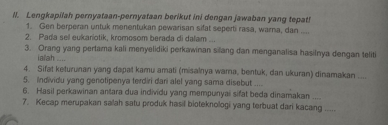 ll. Lengkapilah pernyataan-pernyataan berikut ini dengan jawaban yang tepat! 
1. Gen berperan untuk menentukan pewarisan sifat seperti rasa, warna, dan .... 
2. Pada sel eukariotik, kromosom berada di dalam ... 
3. Orang yang pertama kali menyelidiki perkawinan silang dan menganalisa hasilnya dengan teliti 
ialah .... 
4. Sifat keturunan yang dapat kamu amati (misalnya warna, bentuk, dan ukuran) dinamakan .... 
5. Individu yang genotipenya terdiri dari alel yang sama disebut .... 
6. Hasil perkawinan antara dua individu yang mempunyai sifat beda dinamakan .... 
7. Kecap merupakan salah satu produk hasil bioteknologi yang terbuat dari kacang .....