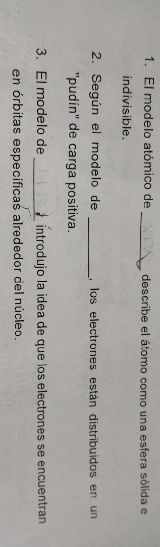 El modelo atómico de _describe el átomo como una esfera sólida e 
indivisible. 
2. Según el modelo de _, los electrones están distribuidos en un 
''pudín'' de carga positiva. 
3. El modelo de _introdujo la idea de que los electrones se encuentran 
en órbitas específicas alrededor del núcleo.