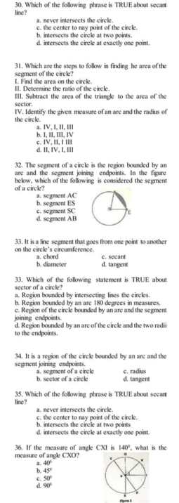 Which of the following phrase is TRUE about secant
line?
a. never intersects the circle.
c. the center to nay point of the circle.
b, intersects the circle at two points.
d. intersects the circle at exactly one point.
31. Which are the stens to folkow in finding he area of the
segment of the circle?
I. Find the area on the circle.
II. Determine the ratio of the circle.
III. Subtract the area of the triangle to the area of the
sector.
IV. Identify the given measure of an arc and the radius of
the circle.
a. IV, I, II, III
b. I, II, III, IV
c. IV, II, I III
d. II, IV, I, III
32. The segment of a circle is the region bounded by an
are and the segment joining endpoints. In the figure
below, which of the following is considered the segment
of a circle?
a. segment AC
b. segment ES
c. segment SC
d. segment AB
33. It is a line segment that goes from one point to another
on the circle's circumference.
a. chord c. sccant
b. diameter d. tangent
33. Which of the following statement is TRUE about
sector of a circle?
a. Region bounded by intersecting lines the circles.
b. Region bounded by an are 180 degrees in measures
c. Region of the circle bounded by an arc and the segment
joining endpoints.
d. Region bounded by an arc of the circle and the two radii
to the endpoints.
34. It is a region of the circle bounded by an are and the
segment joining endpoints.
c. radius
a. segment of a circle b. sector of a circle d. tangent
35. Which of the following phrase is TRUE about secant
line?
a. never intersects the circle.
c. the center to nay point of the circle.
b. intersects the circle at two points
d. intersects the circle at exactly one point
36. If the measure of angle CXI is 140°
measure of angle CXO?, what is the
a. 40°
b. 45°
c. 50°
d. 90°
Plpors 3