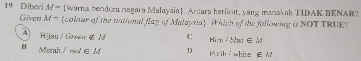 Diberi M= warna bendera negara Malaysia. Antara berikut, yang manakah TIDAK BENAR?
Given M= colour of the national flag of Malaysia. Which of the following is NOT TRUE?
A Hijau / Green xi tM C Biru / blue ∈ M
B Merah /red∈ M D Putih / white ∉ M