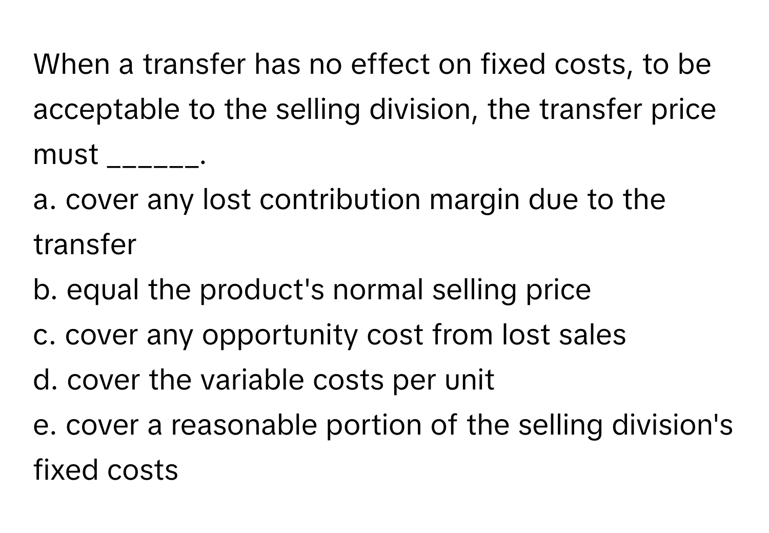 When a transfer has no effect on fixed costs, to be acceptable to the selling division, the transfer price must ______.

a. cover any lost contribution margin due to the transfer
b. equal the product's normal selling price
c. cover any opportunity cost from lost sales
d. cover the variable costs per unit
e. cover a reasonable portion of the selling division's fixed costs