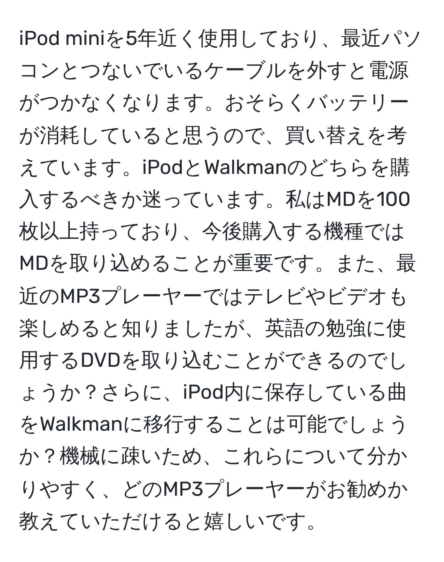 iPod miniを5年近く使用しており、最近パソコンとつないでいるケーブルを外すと電源がつかなくなります。おそらくバッテリーが消耗していると思うので、買い替えを考えています。iPodとWalkmanのどちらを購入するべきか迷っています。私はMDを100枚以上持っており、今後購入する機種ではMDを取り込めることが重要です。また、最近のMP3プレーヤーではテレビやビデオも楽しめると知りましたが、英語の勉強に使用するDVDを取り込むことができるのでしょうか？さらに、iPod内に保存している曲をWalkmanに移行することは可能でしょうか？機械に疎いため、これらについて分かりやすく、どのMP3プレーヤーがお勧めか教えていただけると嬉しいです。