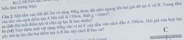 (2 5d) 
biểu thức tương ứng). 
Câu 2: Một tấm ván AB dài 2m và nặng 40kg được đặt nằm ngang lên hai giá đỡ tại A và B. Trọng tâm 
của tầm ván cách điểm tựa A bên trái là 150cm. Biết g=10m/s^2. 
a) (2đ) Hỏi mỗi điểm tựa sẽ chịu áp lực là bao nhiêu? 
b) (1đ) Treo thêm một vật nặng 60kg vào vị trí C của tấm ván cách đầu A 100cm. Hỏi giá của hợp lực 
gây nên áp lực cho hai điểm tựa A,B lúc này cách B bao xa? 
C 
Á i hượng ..`''!N''1''