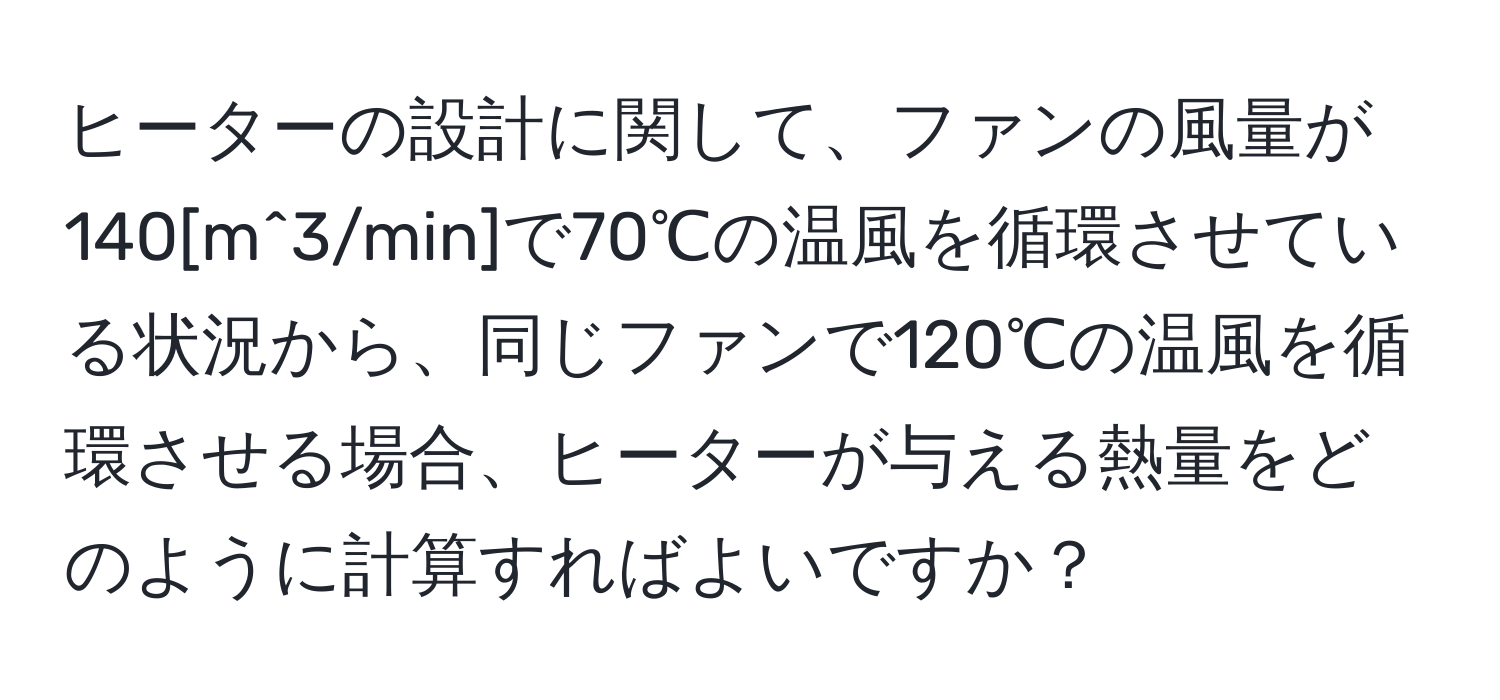 ヒーターの設計に関して、ファンの風量が140[m^3/min]で70℃の温風を循環させている状況から、同じファンで120℃の温風を循環させる場合、ヒーターが与える熱量をどのように計算すればよいですか？