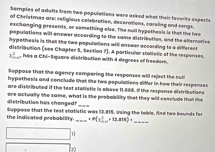 Samples of adults from two populations were asked what their favorite aspects 
of Christmas are: religious celebration, decorations, caroling and songs, 
exchanging presents, or something else. The null hypothesis is that the two 
populations will answer according to the same distribution, and the alternative 
hypothesis is that the two populations will answer according to a different 
distribution (see Chapter 5, Section 7). A particular statistic of the responses,
X_(test)^2 , has a Chi-Square distribution with 4 degrees of freedom. 
Suppose that the agency comparing the responses will reject the null 
hypothesis and conclude that the two populations differ in how their responses 
are distributed if the test statistic is above 11.668. If the response distributions 
are actually the same, what is the probability that they will conclude that the 
distribution has changed?_ 
Suppose that the test statistic was 13.815. Using the table, find two bounds for 
the indicated probability. _ 13.815) _ 
1) 
T 
2)