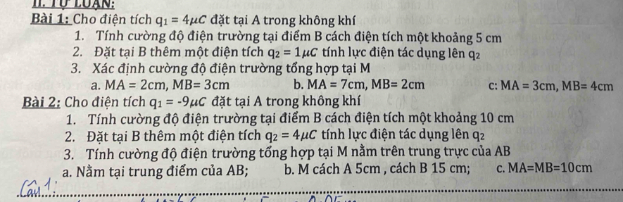 Tự Luạn:
Bài 1: Cho điện tích q_1=4mu C đặt tại A trong không khí
1. Tính cường độ điện trường tại điểm B cách điện tích một khoảng 5 cm
2. Đặt tại B thêm một điện tích q_2=1mu C tính lực điện tác dụng lên q2
3. Xác định cường độ điện trường tổng hợp tại M
a. MA=2cm, MB=3cm b. MA=7cm, MB=2cm C: MA=3cm, MB=4cm
Bài 2: Cho điện tích q_1=-9mu C đặt tại A trong không khí
1. Tính cường độ điện trường tại điểm B cách điện tích một khoảng 10 cm
2. Đặt tại B thêm một điện tích q_2=4mu C tính lực điện tác dụng lên q2
3. Tính cường độ điện trường tổng hợp tại M nằm trên trung trực của AB
a. Nằm tại trung điểm của AB; b. M cách A 5cm , cách B 15 cm; C. MA=MB=10cm