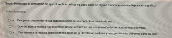 Según Heidegger la afirmación de que el sentido del ser ya debe estar de alguna manera a nuestra disposición significa.
Seleccione una
a. Que para comprender el ser debemos partir de un concepto abstracto de ser
b. Que de alguna manera nos movemos desde siempre en una comprensión del ser aunque ésta sea vaga.
c Que tenemos a nuestra disposición los datos de la Revelación cristiana y que, por lo tanto, debernos partir de ellos