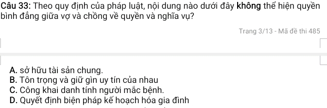 Theo quy định của pháp luật, nội dung nào dưới đây không thể hiện quyền
bình đẳng giữa vợ và chồng về quyền và nghĩa vụ?
Trang 3/13 - Mã đề thi 485
A. sở hữu tài sản chung.
B. Tôn trọng và giữ gìn uy tín của nhau
C. Công khai danh tính người mắc bệnh.
D. Quyết định biện pháp kế hoạch hóa gia đình