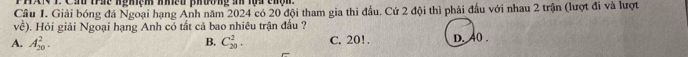 HX 1. Cầu trác nghệm nhều phường an lọa chệm
Câu 1. Giải bóng đá Ngoại hạng Anh năm 2024 có 20 đội tham gia thi đầu. Cứ 2 đội thì phải đầu với nhau 2 trận (lượt đi và lượt
voverline c ). Hỏi giải Ngoại hạng Anh có tất cả bao nhiêu trận đầu ?
A. A_(20)^2. C_(20)^2. C. 20!. d. 40.
B.