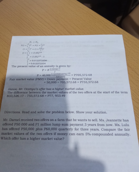 F_1=F_2
P(1+ i^4/4 )^4t=P(1+ i^2/1 )^1t
(1+ 1^4/4 )^4=(1+ (0.05)/1 )^2
(1+ l^4/4 )=(1.05)^1/4
 t^4/4 =(1.05)^1/4-1
 t^4/4 =0.012272234
j=0.012272234
The present value of an annuity is given by:
P=Rfrac 1-(1+j)^-nj
P=40,000frac 1-(1+0.012272)^-200.012272=P705,572.68
Fair market value (FMV)=Down n payment + Present Value
=50,000+705,572.68=P755,572.68
Hence, Mr. Ocampo’s offer has a higher market value. 
The difference between the market values of the two offers at the start of the term
833,526.17-755,572.68=P77,953.49
Directions. Read and solve the problem below. Show your solution. 
Mr. Darnel received two offers on a farm that he wants to sell. Ms. Jeannette has 
offered P50 000 and P1 million lump sum payment 3 years from now. Ms. Lulu 
has offered P50,000 plus P60,000 quarterly for three years. Compare the fair 
market values of the two offers if money can earn 5% compounded annually. 
Which offer has a higher market value?