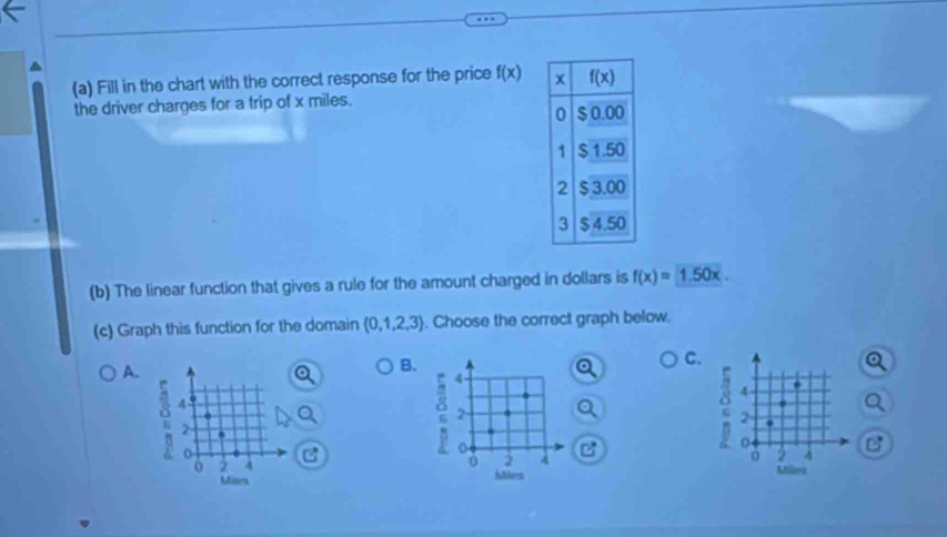 Fill in the chart with the correct response for the price f(x) x f(x)
the driver charges for a trip of x miles.
0 $ 0.00
1 $ 1.50
2 $ 3.00
3 $ 4.50
(b) The linear function that gives a rule for the amount charged in dollars is f(x)=1.50x. 
(c) Graph this function for the domain  0,1,2,3. Choose the correct graph below.
A.
B.
C.
φ 4
2
e 4
2
2
o C
: 4
2
0 2 4 2 4 C
Mites Miles Mlea