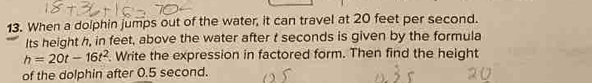 When a dolphin jumps out of the water, it can travel at 20 feet per second. 
Its height h, in feet, above the water after t seconds is given by the formula
h=20t-16t^2. Write the expression in factored form. Then find the height 
of the dolphin after 0.5 second.