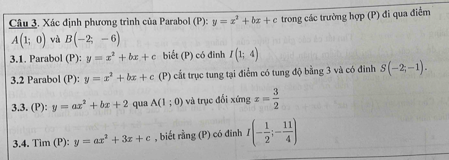 Xác định phương trình của Parabol (P): y=x^2+bx+c trong các trường hợp (P) đi qua điểm
A(1;0) và B(-2;-6)
3.1. Parabol (P): y=x^2+bx+c biết (P) có đỉnh I(1;4)
3.2 Parabol (P): y=x^2+bx+c (P) cắt trục tung tại điểm có tung độ bằng 3 và có đỉnh S(-2;-1). 
3.3. (P): y=ax^2+bx+2 qua A(1;0) và trục đối xứng x= 3/2 
3.4. Tìm (P): y=ax^2+3x+c , biết rằng (P) có đỉnh I(- 1/2 ;- 11/4 )