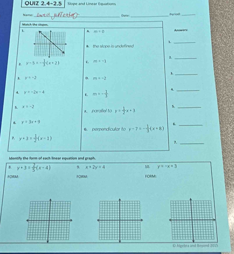 QUIZ 2.4-2.5 Slope and Linear Equations
Name: _Date:_ Period:_
Match the slopes.
1. Answers
A. m=0
1._
the slope is undefined
2._
2. y-5=- 1/3 (x+2) C. m=-1
3._
3. y=-2 D. m=-2
4. y=-2x-4
E、 m=- 1/3 
4._
5. x=-2 S._
parallel to y= 1/2 x+3
6. y=3x+9
6、 perpendicular to y-7=- 1/3 (x+8) 6._
7. y+3= 1/2 (x-1)
7._
Identify the form of each linear equation and graph.
8. y+3= 2/5 (x-4) 9. x+2y=4 10. y=-x+3
FORM: FORM: FORM:
Algebra and Beyond 2015