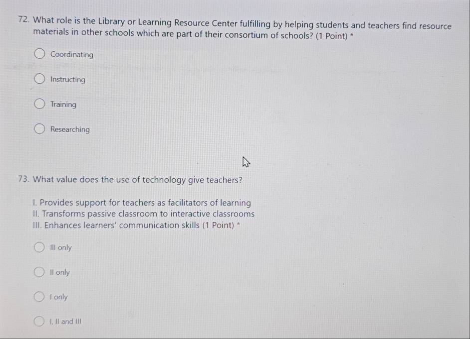 What role is the Library or Learning Resource Center fulfilling by helping students and teachers find resource
materials in other schools which are part of their consortium of schools? (1 Point) *
Coordinating
Instructing
Training
Researching
73. What value does the use of technology give teachers?
I. Provides support for teachers as facilitators of learning
II. Transforms passive classroom to interactive classrooms
III. Enhances learners' communication skills (1 Point) *
III only
II only
I only
I, II and III