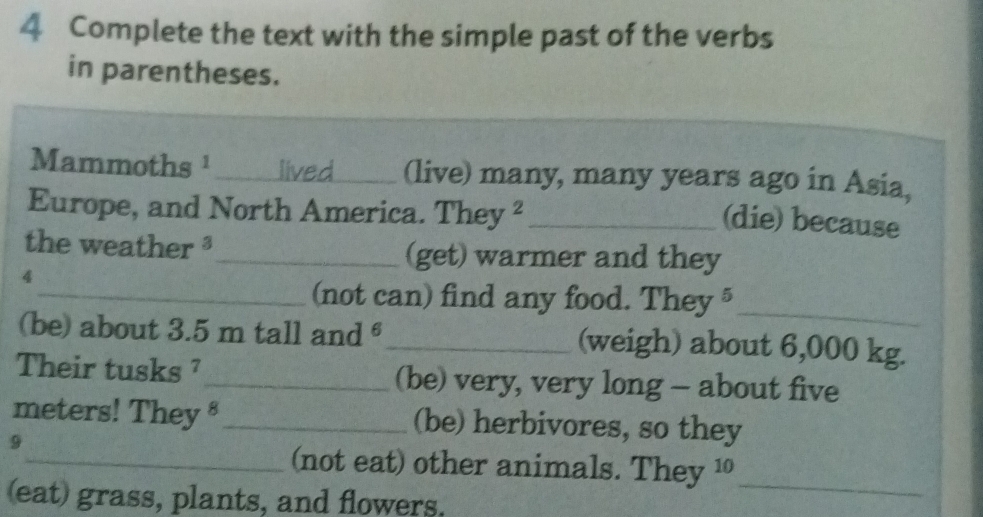 Complete the text with the simple past of the verbs 
in parentheses. 
Mammoths¹ _ (live) many, many years ago in Asia, 
Europe, and North America. They ²_ 
(die) because 
the weather _(get) warmer and they 
4 
_(not can) find any food. They§ 
_ 
(be) about 3.5 m tall and €_ (weigh) about 6,000 kg. 
Their tusks ²_ (be) very, very long - about five
meters! They §_ (be) herbivores, so they 
9 
_(not eat) other animals. They 1 
(eat) grass, plants, and flowers. 
_