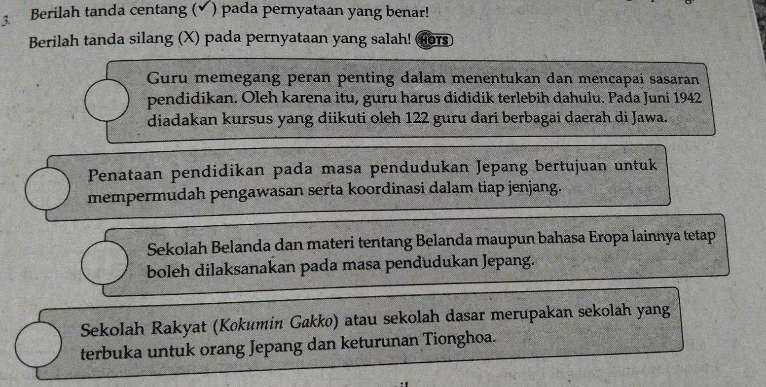 Berilah tanda centang (✔) pada pernyataan yang benar! 
Berilah tanda silang (X) pada pernyataan yang salah! Hor 
Guru memegang peran penting dalam menentukan dan mencapai sasaran 
pendidikan. Oleh karena itu, guru harus dididik terlebih dahulu. Pada Juni 1942 
diadakan kursus yang diikuti oleh 122 guru dari berbagai daerah di Jawa. 
Penataan pendidikan pada masa pendudukan Jepang bertujuan untuk 
mempermudah pengawasan serta koordinasi dalam tiap jenjang. 
Sekolah Belanda dan materi tentang Belanda maupun bahasa Eropa lainnya tetap 
boleh dilaksanakan pada masa pendudukan Jepang. 
Sekolah Rakyat (Kokumin Gakko) atau sekolah dasar merupakan sekolah yang 
terbuka untuk orang Jepang dan keturunan Tionghoa.