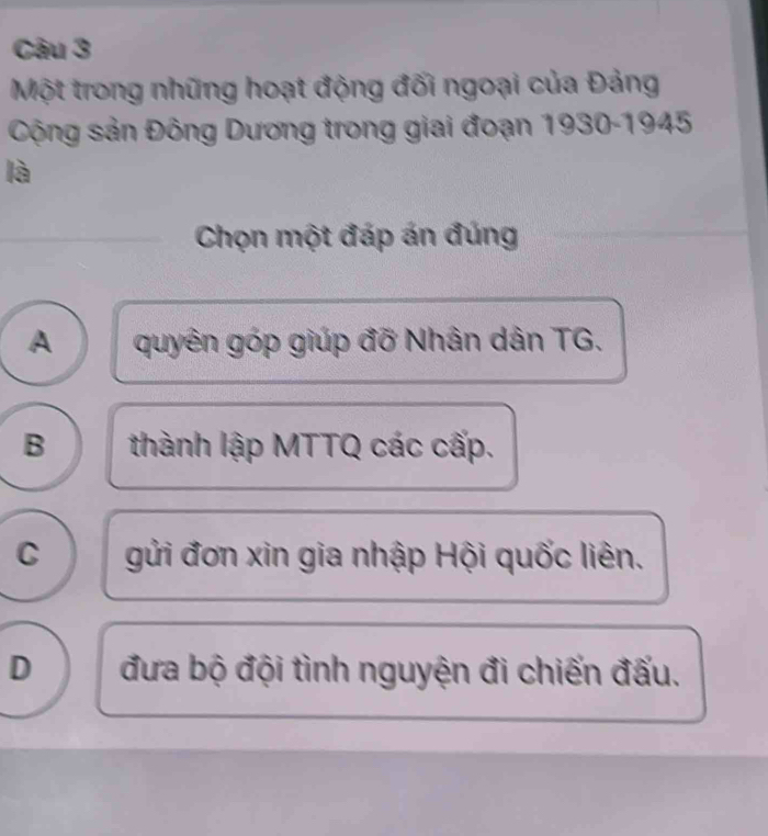 Một trong những hoạt động đối ngoại của Đảng
Cộng sản Đông Dương trong giai đoạn 1930-1945
là
Chọn một đáp án đúng
A quyên góp giúp đỡ Nhân dân TG.
B thành lập MTTQ các cấp.
C gửi đơn xin gia nhập Hội quốc liên.
D đưa bộ đội tình nguyện đi chiến đấu.