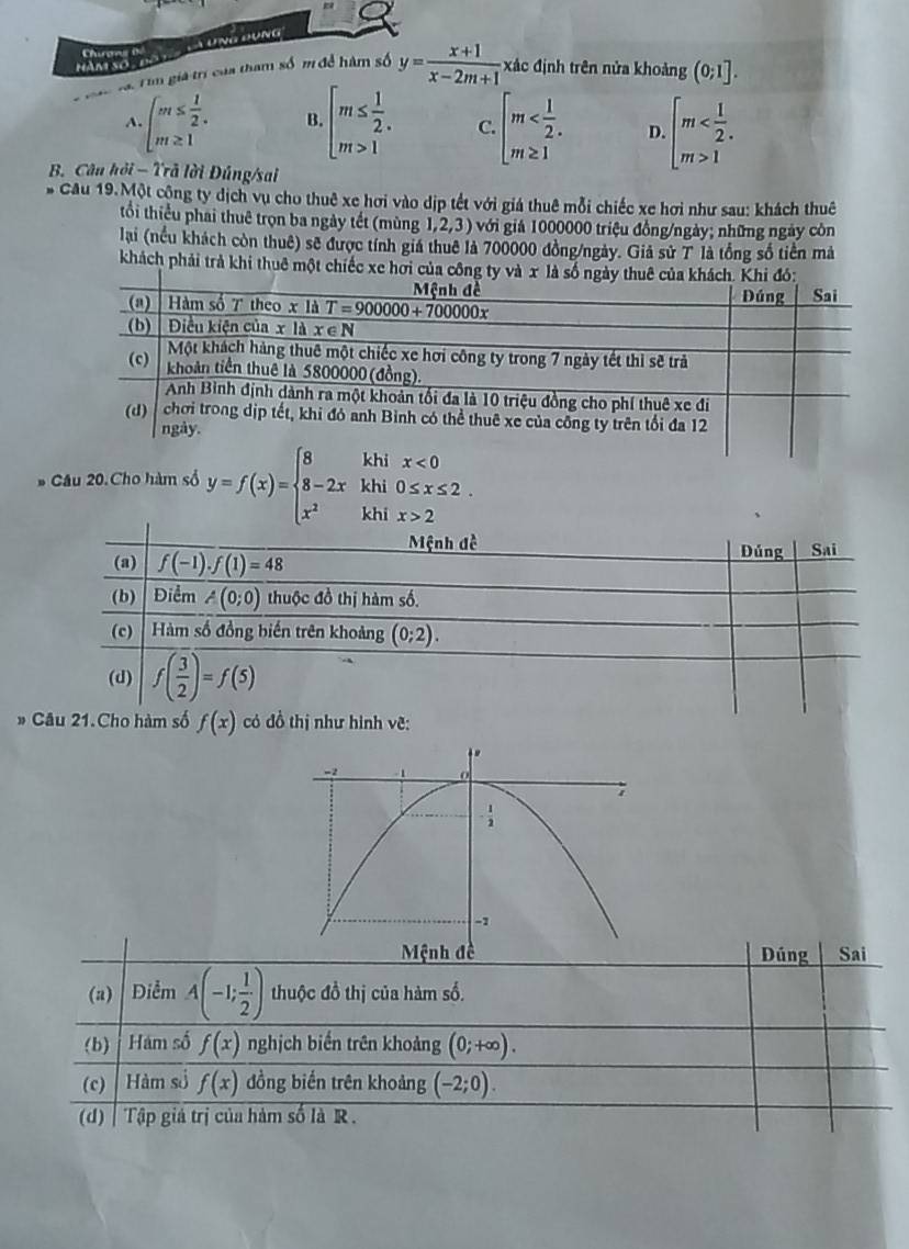 UNG ĐụNg
Chae T
hàm số
3, rìm giả trị của tham số m để hàm số y= (x+1)/x-2m+1  c định trên nửa khoảng (0;1].
A. beginarrayl m≤  1/2 . m≥ 1endarray. B. beginarrayl m≤  1/2 . m>1endarray. C. beginarrayl m D. beginarrayl m 1endarray.
B. Câu hỏi - Trã lời Đúng/sai
Cầu 19.Một cộng ty dịch vụ cho thuê xe hơi vào dịp tết với giá thuê mỗi chiếc xe hơi như sau: khách thuê
tổi thiểu phai thuê trọn ba ngày tết (mùng 1,2,3) với giả 1000000 triệu đồng/ngày; những ngày còn
lại (nều khách còn thuê) sẽ được tính giá thuê là 700000 đồng/ngày. Giả sử T là tổng số tiền mà
khách phải trà khi thuê một chiếc 
* Câu 20.Cho hàm số y=f(x)=beginarrayl 8-2x x^2endarray. beginarrayr khix<0 khi0≤ x≤ 2 khix>2endarray
# C
Dúng Sai
(a) Điểm A(-1; 1/2 ) thuộc đồ thị của hàm số.
(b) Hám số f(x) nghịch biến trên khoảng (0;+∈fty ).
(c) Hàm số f(x) đồng biến trên khoảng (-2;0).
(d) Tập giả trị của hàm số là R .