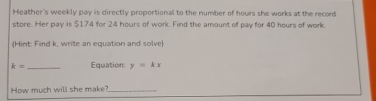 Heather's weekly pay is directly proportional to the number of hours she works at the record 
store. Her pay is $174 for 24 hours of work. Find the amount of pay for 40 hours of work. 
(Hint: Find k, write an equation and solve)
k= _ Equation: y=kx
How much will she make?_