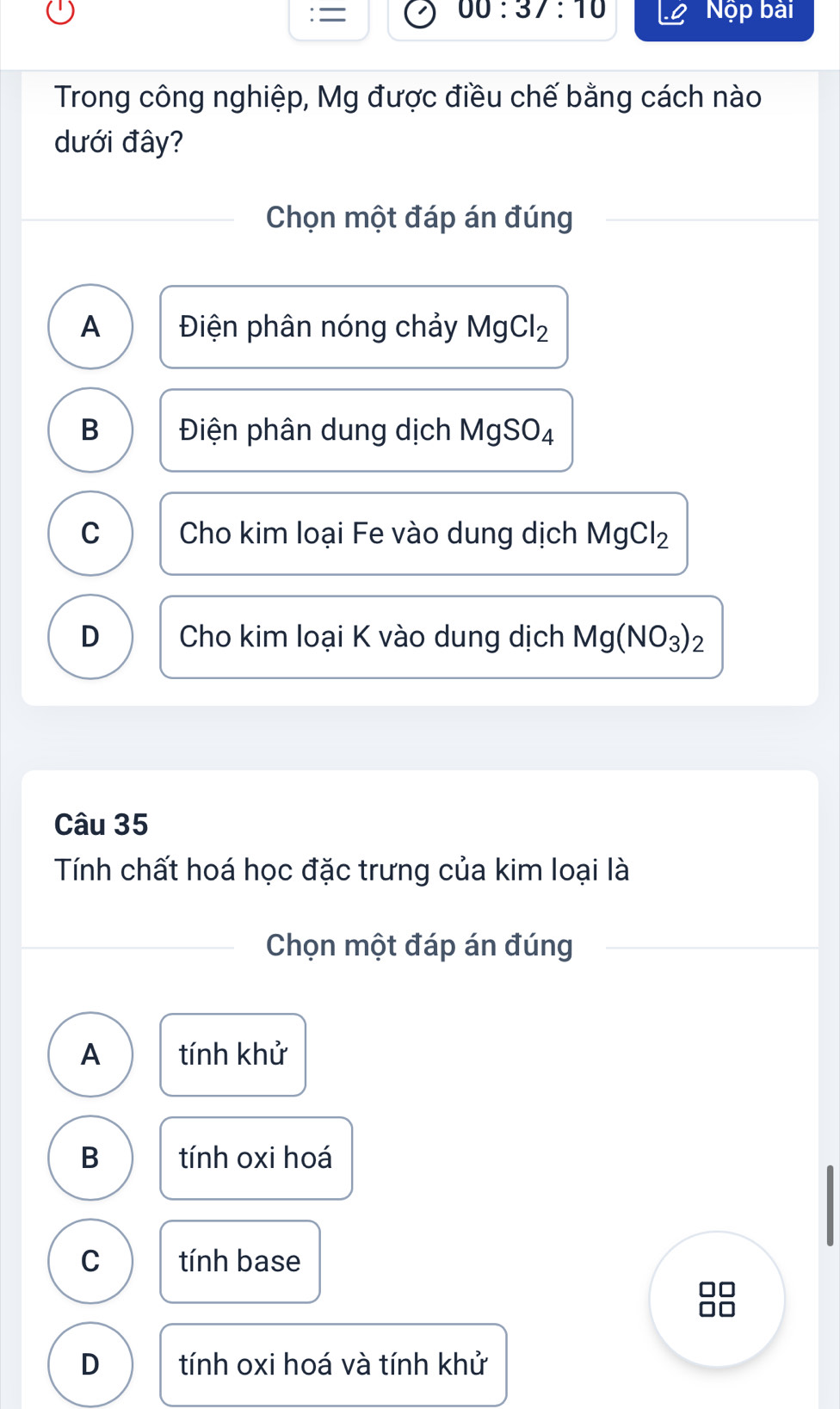 = 00:37:10 Nộp bài
Trong công nghiệp, Mg được điều chế bằng cách nào
dưới đây?
Chọn một đáp án đúng
A Điện phân nóng chảy MgCl_2
B Điện phân dung dịch I MgSO_4
C Cho kim loại Fe vào dung dịch MgCl_2
D Cho kim loại K vào dung dịch Mg(NO_3)_2
Câu 35
Tính chất hoá học đặc trưng của kim loại là
Chọn một đáp án đúng
A tính khử
B tính oxi hoá
C tính base
D tính oxi hoá và tính khử