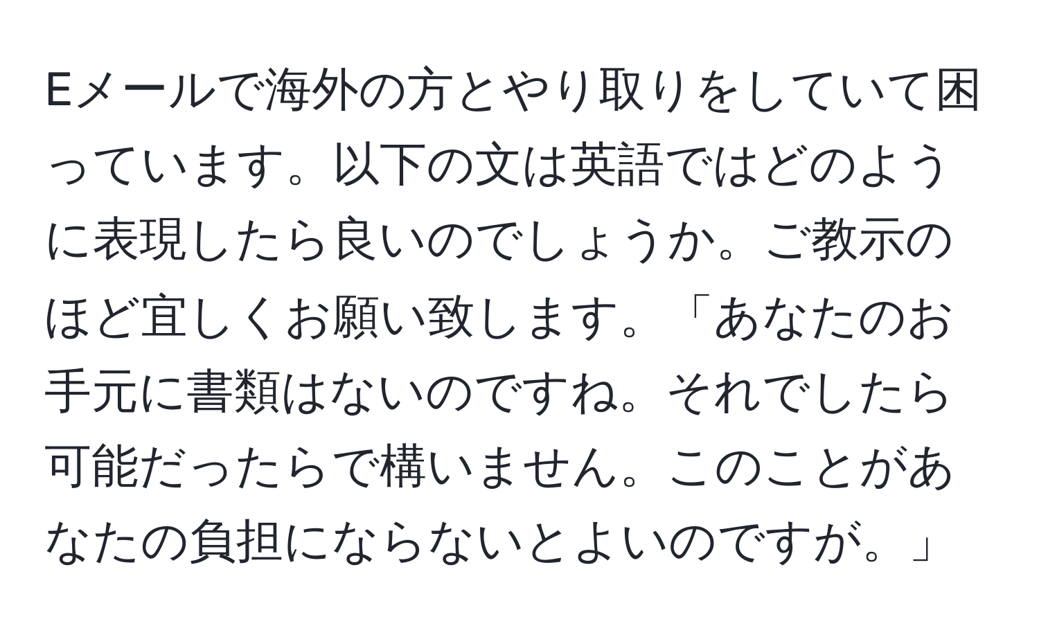 Eメールで海外の方とやり取りをしていて困っています。以下の文は英語ではどのように表現したら良いのでしょうか。ご教示のほど宜しくお願い致します。「あなたのお手元に書類はないのですね。それでしたら可能だったらで構いません。このことがあなたの負担にならないとよいのですが。」