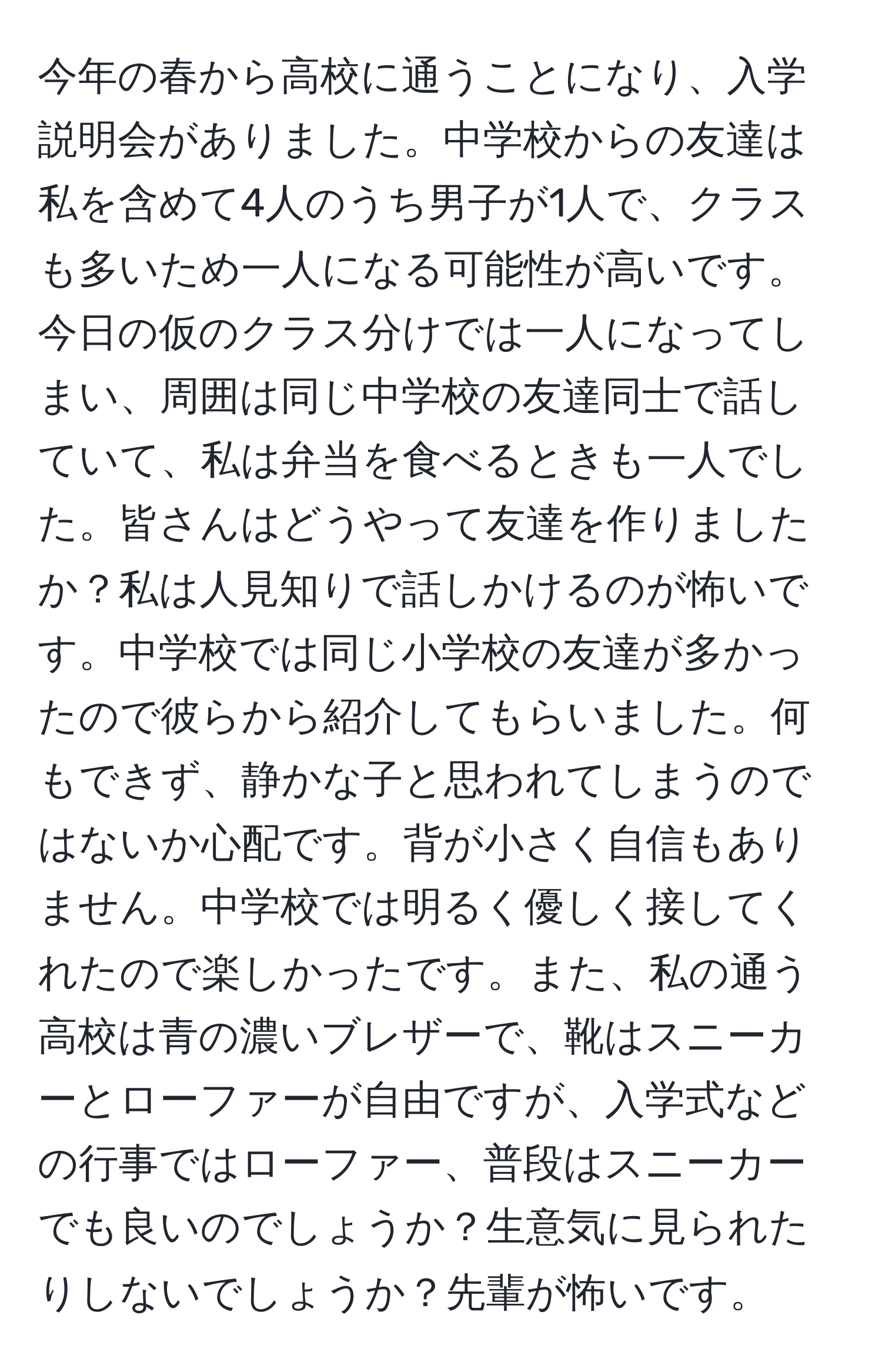 今年の春から高校に通うことになり、入学説明会がありました。中学校からの友達は私を含めて4人のうち男子が1人で、クラスも多いため一人になる可能性が高いです。今日の仮のクラス分けでは一人になってしまい、周囲は同じ中学校の友達同士で話していて、私は弁当を食べるときも一人でした。皆さんはどうやって友達を作りましたか？私は人見知りで話しかけるのが怖いです。中学校では同じ小学校の友達が多かったので彼らから紹介してもらいました。何もできず、静かな子と思われてしまうのではないか心配です。背が小さく自信もありません。中学校では明るく優しく接してくれたので楽しかったです。また、私の通う高校は青の濃いブレザーで、靴はスニーカーとローファーが自由ですが、入学式などの行事ではローファー、普段はスニーカーでも良いのでしょうか？生意気に見られたりしないでしょうか？先輩が怖いです。