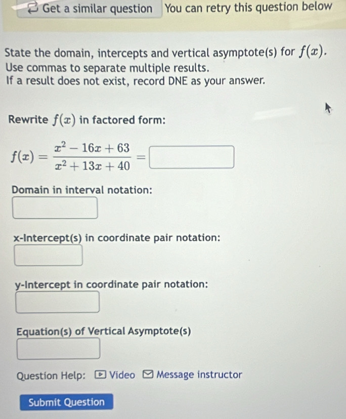 Get a similar question You can retry this question below
State the domain, intercepts and vertical asymptote(s) for f(x). 
Use commas to separate multiple results.
If a result does not exist, record DNE as your answer.
Rewrite f(x) in factored form:
f(x)= (x^2-16x+63)/x^2+13x+40 =□
Domain in interval notation:
x-Intercept(s) in coordinate pair notation:
y-Intercept in coordinate pair notation:
Equation(s) of Vertical Asymptote(s)
Question Help: * Video Message instructor
Submit Question