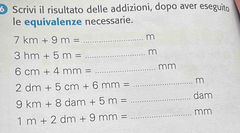 Scrivi il risultato delle addizioni, dopo aver eseguito 
le equivalenze necessarie. 
_ 7km+9m=
m
3hm+5m= _
m
6cm+4mm= [(-2),(-),(-),(-)] _
mm
m
_ 2dm+5cm+6mm=
dam
9km+8dam+5m= _
mm
1m+2dm+9mm= _