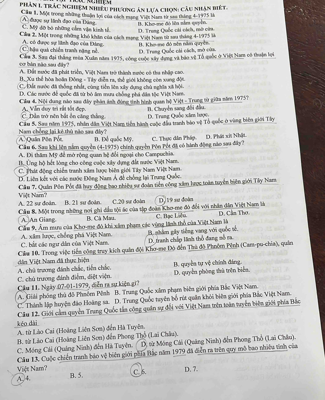 Tác nghiệm
PHÀN I. TRÁC NGHIệM NHIÊU phươnG áN lựa chọn: cÂU nhẠn biéT,
Câu 1. Một trong những thuận lợi của cách mạng Việt Nam từ sau tháng 4-1975 là
A. được sự lãnh đạo của Đảng.
B. Khơ-me đỏ lên nắm quyền.
C. Mỹ dỡ bỏ những cấm vận kinh tế. D. Trung Quốc cải cách, mở cửa.
Câu 2. Một trong những khó khăn của cách mạng Việt Nam từ sau tháng 4-1975 là
A. có được sự lãnh đạo của Đảng. B. Khơ-me đó nên nắm quyền.
C. hậu quả chiến tranh nặng nề. D. Trung Quốc cải cách, mở cửa.
Cầu 3. Sau đại thắng mùa Xuân năm 1975, công cuộc xây dựng và bảo vệ Tổ quốc ở Việt Nam có thuận lợi
cơ bản nào sau đây?
A. Đất nước đã phát triển, Việt Nam trở thành nước có thu nhập cao.
B. Xu thế hòa hoãn Đông - Tây diễn ra, thế giới không còn xung đột.
C. Đất nước đã thống nhất, cùng tiến lên xây dựng chủ nghĩa xã hội.
D. Các nước để quốc đã từ bỏ âm mưu chống phá dân tộc Việt Nam.
Câu 4. Nội dung nào sau đây phản ánh đúng tỉnh hình quan hệ Việt - Trung từ giữa năm 1975?
A. Vẫn duy trì rất tốt đẹp. B. Chuyền sang đối đầu.
C. Dần trở nên bất ổn căng thắng. D. Trung Quốc xâm lược.
Câu 5. Sau năm 1975, nhân dân Việt Nam tiến hành cuộc đầu tranh bảo vệ Tổ quốc ở vùng biên giới Tây
Nam chống lại kẻ thù nào sau đây?
A. Quân Pôn Pốt. B. Đế quốc Mỹ. C. Thực dân Pháp. D. Phát xít Nhật.
Câu 6. Sau khi lên nắm quyền (4-1975) chính quyền Pôn Pốt đã có hành động nào sau đây?
A. Đi thăm Mỹ để mở rộng quan hệ đối ngoại cho Campuchia.
B. Ủng hộ hết lòng cho công cuộc xây dựng đất nước Việt Nam.
C. Phát động chiến tranh xâm lược biên giới Tây Nam Việt Nam.
D. Liên kết với các nước Đông Nam Á để chống lại Trung Quốc.
Câu 7. Quân Pôn Pốt đã huy động bao nhiêu sư đoàn tiến công xâm lược toàn tuyến biên giới Tây Nam
Việt Nam?
A. 22 sư đoàn. B. 21 sư đoàn. C.20 sư đoàn D. 19 sư đoàn
Câu 8. Một trong những nơi ghi dấu tội ác của tập đoàn Khơ-me đỏ đối với nhân dân Việt Nam là
A. An Giang. B. Cà Mau. C. Bạc Liêu. D. Cần Thơ.
Cầu 9. Âm mưu của Khơ-me đỏ khi xâm phạm các vùng lãnh thổ của Việt Nam là
A. xâm lược, chống phá Việt Nam. B. nhằm gây tiếng vang với quốc tế.
C. bắt các ngư dân của Việt Nam. D. tranh chấp lãnh thổ đang nổ ra.
Câu 10. Trong việc tiến công truy kích quân đội Khơ-me Đỏ đến Thủ đô Phnôm Pênh (Cam-pu-chia), quân
dân Việt Nam đã thực hiện
A. chủ trương đánh chắc, tiến chắc. B. quyền tự vệ chính đáng.
C. chủ trương đánh điểm, diệt viện. D. quyền phòng thủ trên biển.
Câu 11. Ngày 07-01-1979, diễn ra sự kiện gì?
A. Giải phóng thủ đô Phnồm Pênh B. Trung Quốc xâm phạm biên giới phía Bắc Việt Nam.
C. Thành lập huyện đảo Hoàng sa. D. Trung Quốc tuyên bố rút quân khỏi biên giới phía Bắc Việt Nam.
Câu 12. Giới cầm quyền Trung Quốc tấn công quân sự đối với Việt Nam trên toàn tuyến biên giới phía Bắc
kéo dài
A. từ Lào Cai (Hoàng Liên Sơn) đến Hà Tuyên.
B. từ Lào Cai (Hoàng Liên Sơn) đến Phong Thổ (Lai Châu).
C. Móng Cái (Quảng Ninh) đến Hà Tuyên.  D. từ Móng Cái (Quảng Ninh) đến Phong Thổ (Lai Châu).
Câu 13. Cuộc chiến tranh bảo vệ biên giới phía Bắc năm 1979 đã diễn ra trên quy mô bao nhiêu tỉnh của
Việt Nam?
C. 6.
A,4. B. 5. D. 7.