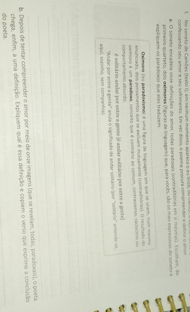 No soneto de Camões (texto I), em nenhum momento aparece o eu lirico, ou meino 
confessando seu amor e seu sofrimento. Em vez disso, o poema procura compreender e definir o amor. 
a. O soneto encadeia onze definições do amor, todas paradoxais (contraditórias em si mesmas). Escolham, do 
primeiro quarteto, dois oximoros (figuras de linguagem) que, para vocês, são os mais expressivos do soneto e 
expliquem os paradoxos que eles traduzem. 
Oximoro (ou paradoxismo) é uma figura de linguagem em que se unem, num mesmo 
enunciado, dois pensamentos que se excluem mutuamente (contraditórios). O resultado do 
oximoro é um paradoxo, conceito que é contrário ao comum, contrassenso, raciocínio ou 
comportamento absurdo: 
é solitário andar por entre a gente [é andar solitário por entre a gente] 
_ 
“Andar por entre a gente” anula o significado de andar solitário (por “solitário” entende-se, 
_ 
aqui, sozinho, sem companhia). 
_ 
_ 
_ 
_ 
_ 
_ 
b. Depois de tentar compreender o amor por meio de onze imagens (que se revelam, todas, paradoxais), o poeta 
chega, enfim, a uma definição. Expliquem qual é essa definição e copiem o verso que exprime a conclusão 
do poeta. 
_