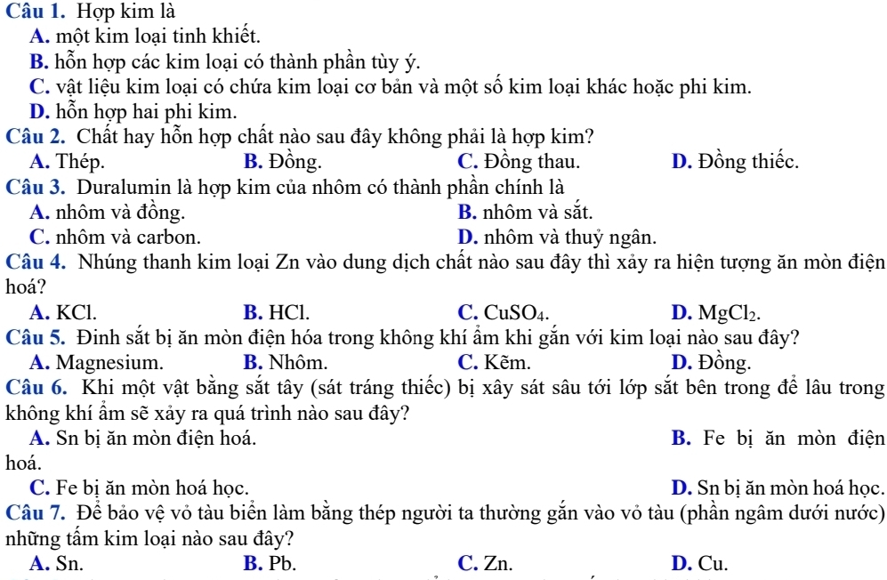 Hợp kim là
A. một kim loại tinh khiết.
B. hỗn hợp các kim loại có thành phần tùy ý.
C. vật liệu kim loại có chứa kim loại cơ bản và một số kim loại khác hoặc phi kim.
D. hỗn hợp hai phi kim.
Câu 2. Chất hay hỗn hợp chất nào sau đây không phải là hợp kim?
A. Thép. B. Đồng. C. Đồng thau. D. Đồng thiếc.
Câu 3. Duralumin là hợp kim của nhôm có thành phần chính là
A. nhôm và đồng. B. nhôm và sắt.
C. nhôm và carbon. D. nhôm và thuỷ ngân.
Câu 4. Nhúng thanh kim loại Zn vào dung dịch chất nào sau đây thì xảy ra hiện tượng ăn mòn điện
hoá?
A. KCl. B. HCl. C. CuSO₄. D. MgCl₂.
Câu 5. Đinh sắt bị ăn mòn điện hóa trong không khí ẩm khi gắn với kim loại nào sau đây?
A. Magnesium. B. Nhôm. C. Kẽm. D. Đồng.
Câu 6. Khi một vật bằng sắt tây (sát tráng thiếc) bị xây sát sâu tới lớp sắt bên trong để lâu trong
không khí ẩm sẽ xảy ra quá trình nào sau đây?
A. Sn bị ăn mòn điện hoá. B. Fe bị ăn mòn điện
hoá.
C. Fe bị ăn mòn hoá học. D. Sn bị ăn mòn hoá học.
Câu 7. Để bảo vệ vỏ tàu biển làm bằng thép người ta thường gắn vào vỏ tàu (phần ngâm dưới nước)
những tấm kim loại nào sau đây?
A. Sn. B. Pb. C. Zn. D. Cu.