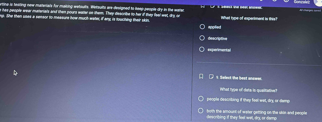 Gonzalez
ertina is testing new materials for making wetsuits. Wetsuits are designed to keep people dry in the water. 8. Select the best answer. All changes saved
e has people wear materials and then pours water on them. They describe to her if they feel wet, dry, or
mp. She then uses a sensor to measure how much water, if any, is touching their skin. What type of experiment is this?
applied
descriptive
experimental
9. Select the best answer.
What type of data is qualitative?
people describing if they feel wet, dry, or damp
both the amount of water getting on the skin and people
describing if they feel wet, dry, or damp