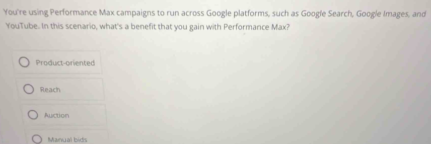 You're using Performance Max campaigns to run across Google platforms, such as Google Search, Google Images, and
YouTube. In this scenario, what's a benefit that you gain with Performance Max?
Product-oriented
Reach
Auction
Manual bids