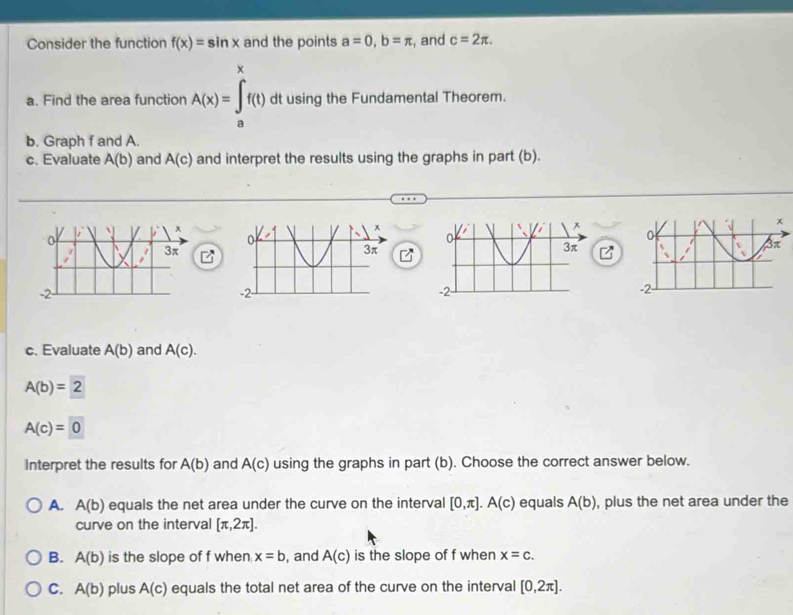 Consider the function f(x)=sin x and the points a=0, b=π , and c=2π. 
a. Find the area function A(x)=∈t _1^xf(t)d dt using the Fundamental Theorem.
a
b. Graph f and A.
c. Evaluate A(b) and A(c) and interpret the results using the graphs in part (b).
c. Evaluate A(b) and A(c).
A(b)=2
A(c)=0
Interpret the results for A(b) and A(c) using the graphs in part (b). Choose the correct answer below.
A. A(b) equals the net area under the curve on the interval [0,π ]. A(c) equals A(b) , plus the net area under the
curve on the interval [π ,2π ].
B. A(b) is the slope of f when x=b , and A(c) is the slope of f when x=c.
C. A(b) plus A(c) equals the total net area of the curve on the interval [0,2π ].