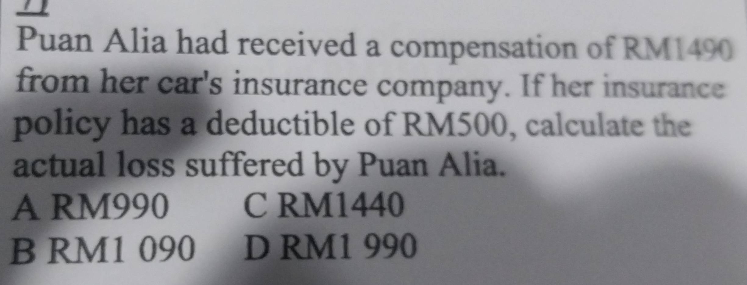 Puan Alia had received a compensation of RM1490
from her car's insurance company. If her insurance
policy has a deductible of RM500, calculate the
actual loss suffered by Puan Alia.
A RM990 C RM1440
B RM1090 D RM1 990