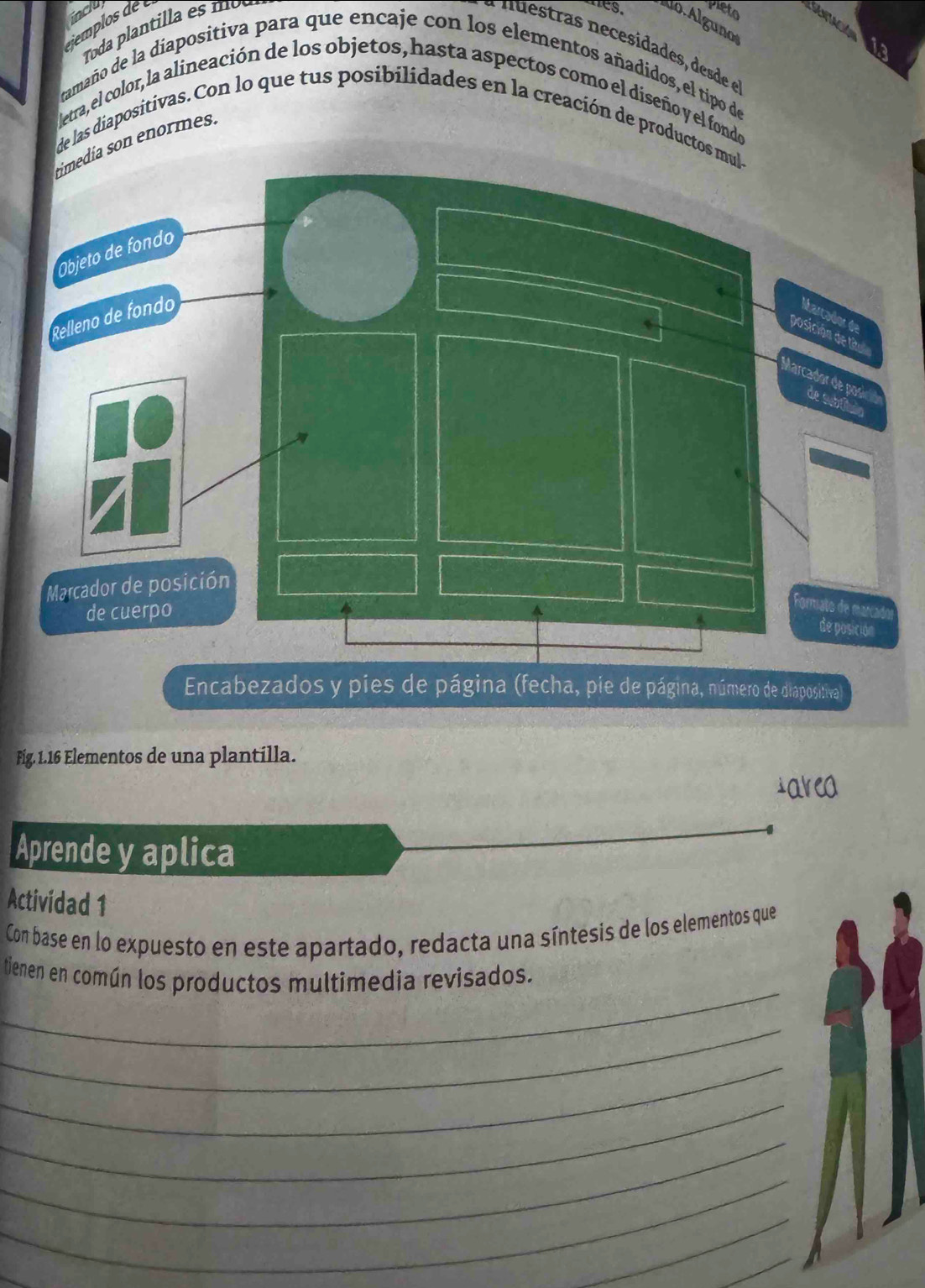 jemplosde 
Toda plantil la es mo 
Pieto 
Lo.Algunos 
nuestras necesidades, desde e 
ia 
tamaño de la diapositiva para que encaje con los elementos añadidos, el tipo de 
letra, el color, la alineación de los objetos, hasta aspectos como el diseño y el fondo 
de las diapositivas. Con lo que tus posibilidades en la creación de productos mul 
día son enormes. 
Encabezados y pies de página (fecha, pie de página, número de diapositival 
Fig. 1. 16 Elementos de una plantilla. 
iarea 
Aprende y aplica 
Actividad 1 
Con base en lo expuesto en este apartado, redacta una síntesis de los elementos que 
_ 
tienen en común los productos multimedia revisados. 
_ 
_ 
_ 
_ 
_ 
_ 
_