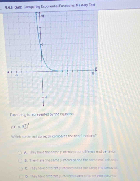 Comparing Exponential Functions: Mastery Test
Function gis represented by the equation.
g(x)=8( 1/2 )^x
Which statement correctly compares the two functions?
A. They have the same y-intercept but different end behavior.
B. They have the same y-intercept and the same end behavior
C. They have different y-intercepts but the same end behavior
D. They have different yintercepts and different end behavior