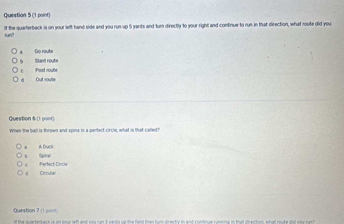 If the quarterback is on your left hand side and you run up 5 yards and turn directly to your right and continue to run in that direction, what route did you
run?
a Go route
b Slant route
C Post route
d Out route
Question 6 (1 point)
When the ball is thrown and spins in a perfect circle, what is that called?
a A Duck
b Spiral
c Perfect Circle
d Circular
Question 7 (1 point)
If the quarterback is on your left and you run 5 yards up the field then turn directly in and continue running in that direction, what route did you run?
