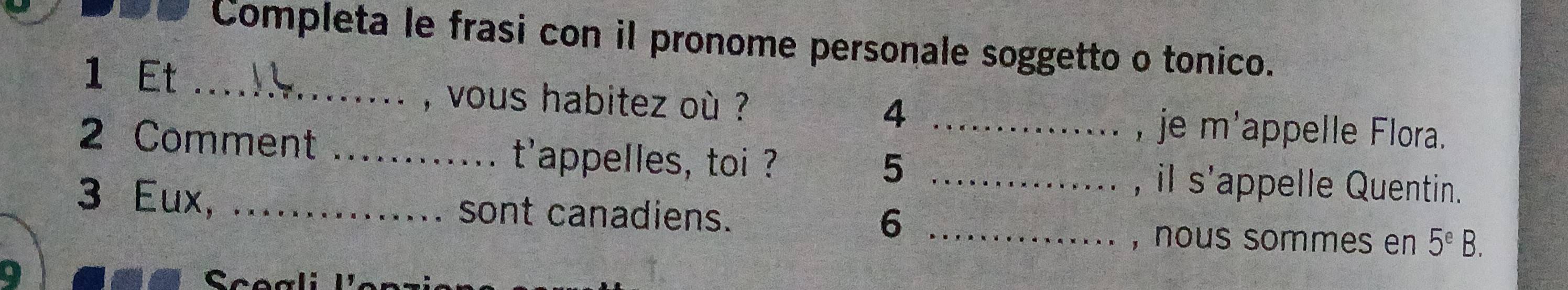 Completa le frasi con il pronome personale soggetto o tonico. 
1 Et 
_, vous habitez où ? 
_4 
, je m' appelle Flora. 
2 Comment _t'appelles, toi ?_ 
5 
, il s'appelle Quentin. 
3 Eux, _sont canadiens. 6_ 
, nous sommes en 5^eB. 
Scoali