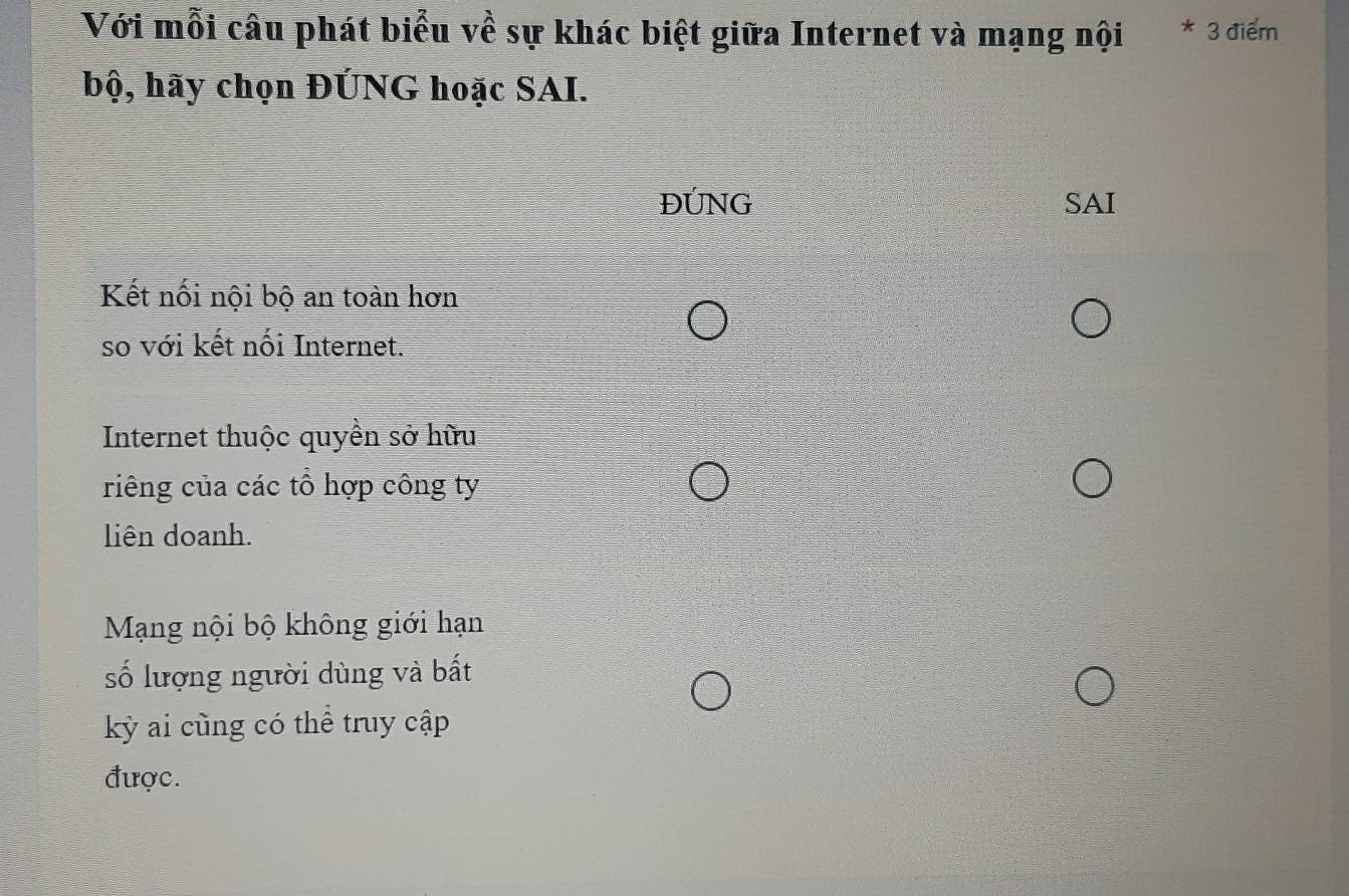 Với mỗi câu phát biểu về sự khác biệt giữa Internet và mạng nội * 3 điểm
bộ, hãy chọn ĐÚNG hoặc SAI.
ĐÚNG SAI
Kết nối nội bộ an toàn hơn
so với kết nối Internet.
Internet thuộc quyền sở hữu
riêng của các tổ hợp công ty
liên doanh.
Mạng nội bộ không giới hạn
số lượng người dùng và bất
kỳ ai cùng có thể truy cập
được.