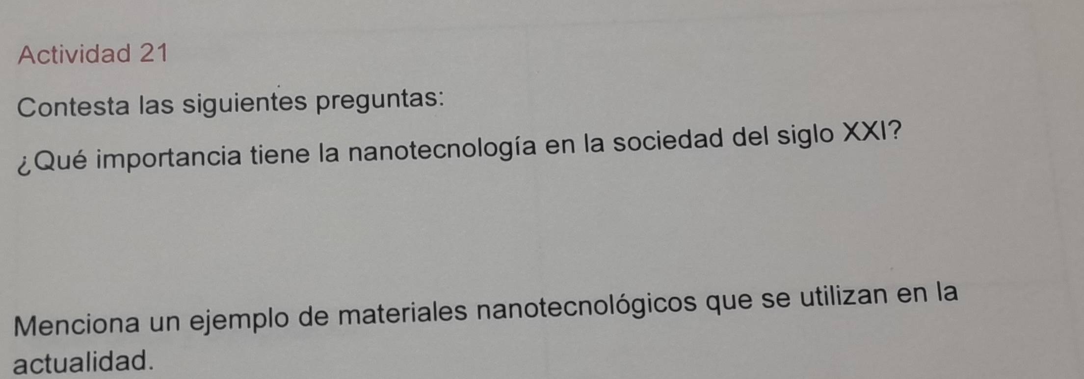 Actividad 21 
Contesta las siguientes preguntas: 
¿Qué importancia tiene la nanotecnología en la sociedad del siglo XXI? 
Menciona un ejemplo de materiales nanotecnológicos que se utilizan en la 
actualidad.