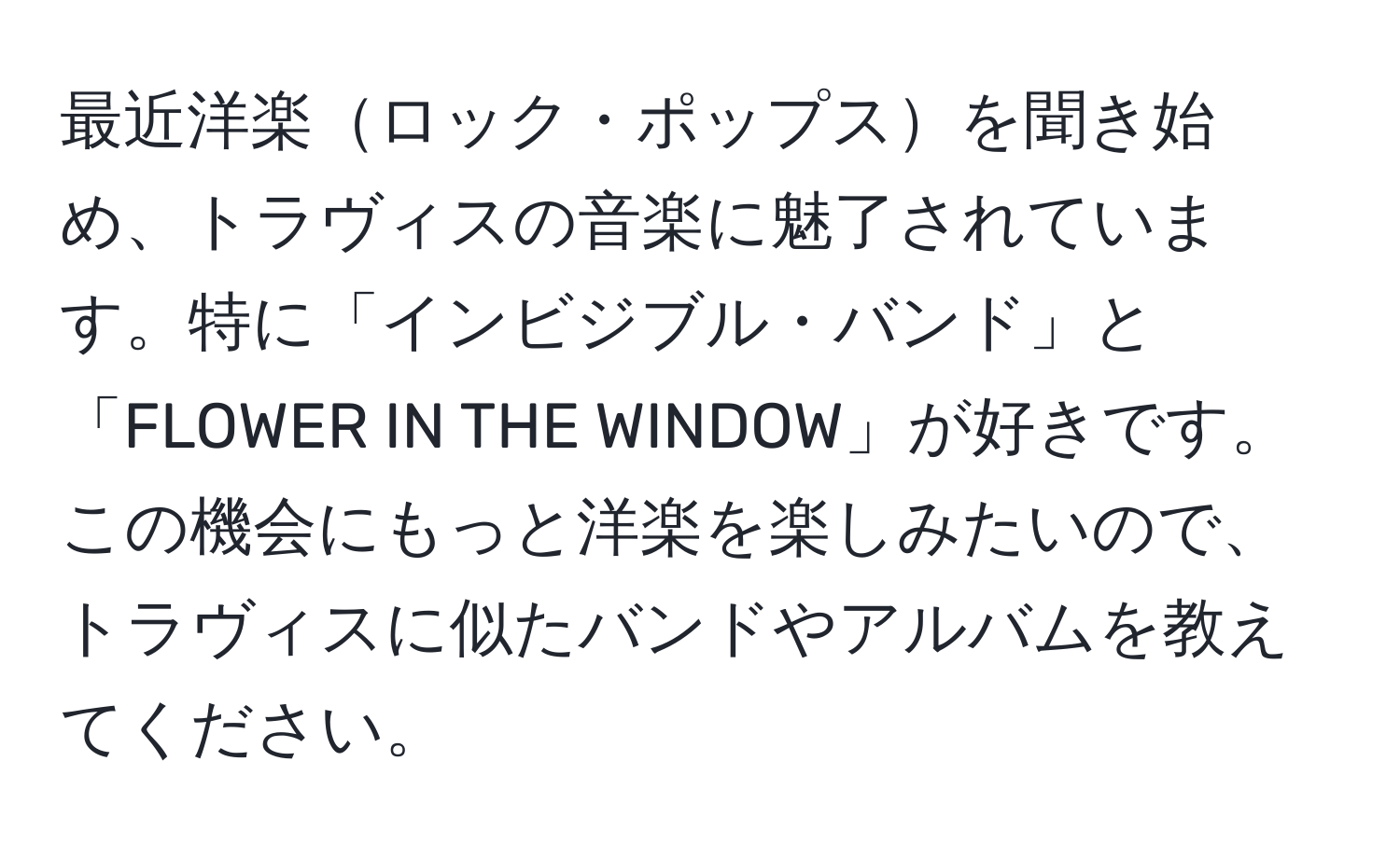 最近洋楽ロック・ポップスを聞き始め、トラヴィスの音楽に魅了されています。特に「インビジブル・バンド」と「FLOWER IN THE WINDOW」が好きです。この機会にもっと洋楽を楽しみたいので、トラヴィスに似たバンドやアルバムを教えてください。